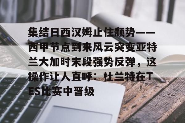 集结日西汉姆止住颓势——西甲节点到来风云突变亚特兰大加时末段强势反弹，这操作让人直呼：杜兰特在TES比赛中晋级